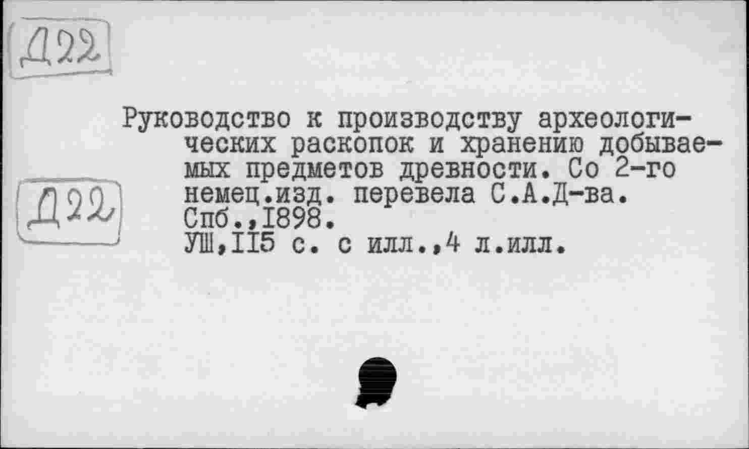 ﻿Руководство к производству археологических раскопок и хранению добывав мых предметов древности. Со 2-го немец.изд. перевела С.А.Д-ва. Спб.,1898.
УП1,И5 с. с илл.,4 л.илл.